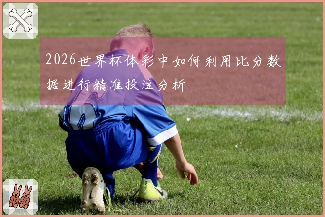 2026世界杯体彩中如何利用比分数据进行精准投注分析